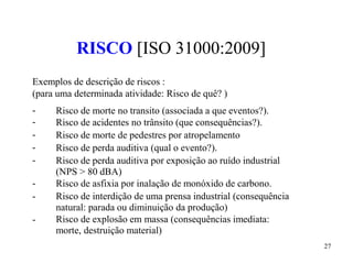 27
RISCO [ISO 31000:2009]
Exemplos de descrição de riscos :
(para uma determinada atividade: Risco de quê? )
-
-
-
-
-
-
-
-
Risco de morte no transito (associada a que eventos?).
Risco de acidentes no trânsito (que consequências?).
Risco de morte de pedestres por atropelamento
Risco de perda auditiva (qual o evento?).
Risco de perda auditiva por exposição ao ruído industrial
(NPS > 80 dBA)
Risco de asfixia por inalação de monóxido de carbono.
Risco de interdição de uma prensa industrial (consequência
natural: parada ou diminuição da produção)
Risco de explosão em massa (consequências imediata:
morte, destruição material)
 