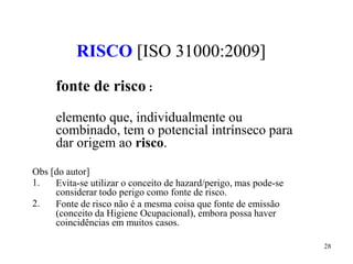 28
RISCO [ISO 31000:2009]
fonte de risco :
elemento que, individualmente ou
combinado, tem o potencial intrínseco para
dar origem ao risco.
Obs [do autor]
1.
2.
Evita-se utilizar o conceito de hazard/perigo, mas pode-se
considerar todo perigo como fonte de risco.
Fonte de risco não é a mesma coisa que fonte de emissão
(conceito da Higiene Ocupacional), embora possa haver
coincidências em muitos casos.
 