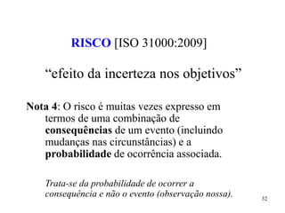 32
RISCO [ISO 31000:2009]
“efeito da incerteza nos objetivos”
Nota 4: O risco é muitas vezes expresso em
termos de uma combinação de
consequências de um evento (incluindo
mudanças nas circunstâncias) e a
probabilidade de ocorrência associada.
Trata-se da probabilidade de ocorrer a
consequência e não o evento (observação nossa).
 