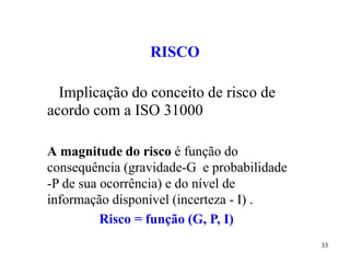 33
RISCO
Implicação do conceito de risco de
acordo com a ISO 31000
A magnitude do risco é função do
consequência (gravidade-G e probabilidade
-P de sua ocorrência) e do nível de
informação disponível (incerteza - I) .
Risco = função (G, P, I)
 
