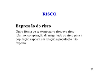 37
RISCO
Expressão do risco
Outra forma de se expressar o risco é o risco
relativo: comparação da magnitude do risco para a
população exposta em relação a população não
exposta.
 