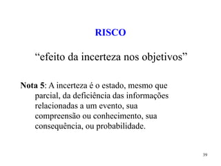 39
RISCO
“efeito da incerteza nos objetivos”
Nota 5: A incerteza é o estado, mesmo que
parcial, da deficiência das informações
relacionadas a um evento, sua
compreensão ou conhecimento, sua
consequência, ou probabilidade.
 