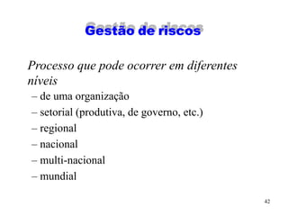 42
Gestão de riscos
Processo que pode ocorrer em diferentes
níveis
– de uma organização
– setorial (produtiva, de governo, etc.)
– regional
– nacional
– multi-nacional
– mundial
 