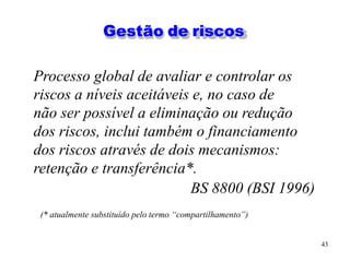 43
Gestão de riscos
Processo global de avaliar e controlar os
riscos a níveis aceitáveis e, no caso de
não ser possível a eliminação ou redução
dos riscos, inclui também o financiamento
dos riscos através de dois mecanismos:
retenção e transferência*.
BS 8800 (BSI 1996)
(* atualmente substituído pelo termo “compartilhamento”)
 