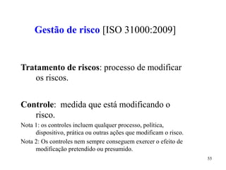 55
Gestão de risco [ISO 31000:2009]
Tratamento de riscos: processo de modificar
os riscos.
Controle: medida que está modificando o
risco.
Nota 1: os controles incluem qualquer processo, política,
dispositivo, prática ou outras ações que modificam o risco.
Nota 2: Os controles nem sempre conseguem exercer o efeito de
modificação pretendido ou presumido.
 