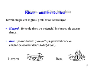 12
Risco – análise técnica
Terminologia em Inglês / problemas de tradução
• Hazard : fonte de risco ou potencial intrínseco de causar
danos.
• Risk : possibilidade (possibility) /probabilidade ou
chance de ocorrer danos (likelyhood)
 