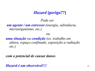 13
Hazard [perigo??]
Pode ser
um agente / um estressor (energia, substância,
microorganismo, etc.)
ou
uma situação ou condição (ex. trabalho em
altura, espaço confinado, exposição a radiação
etc.)
com o potencial de causar danos.
Hazard é um observável!!!
 