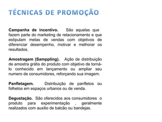 Campanha de incentivo.  São aquelas que  fazem parte do marketing de relacionamento e que estipulam metas de vendas com objetivos de diferenciar desempenho, motivar e melhorar os resultados. Amostragem (Samppling).  Ação de distribuição de amostra grátis do produto com objetivo de torná-lo conhecido em lançamento ou ampliar seu numero de consumidores, reforçando sua imagem. Panfletagem.  Distribuição de panfletos ou folhetos em espaços urbanos ou de venda.  Degustação.  São oferecidos aos consumidores  o produto para experimentação , geralmente realizados com auxilio de balcão ou bandejas. 