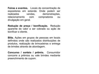 Feiras e eventos.  Locais de concentração de expositores em estande. Onde podem ser realizados vendas, demonstrações, relacionamento com compradores ou divulgação em geral. Redução de preço / bonificação.  Redução aparente do valor a ser cobrado ou ação de bonificar o cliente. Blitz.  Ações em grupos de pessoas em locais definidos onde são realizados distribuições de produtos, realização de brincadeiras e entrega de brindes através de abordagem. Concurso / sorteio / prêmio.  Consumidor concorre a prêmios ou vale brindes mediante preenchimento de cupom. 