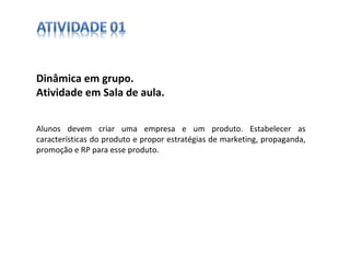 Dinâmica em grupo.  Atividade em Sala de aula. Alunos devem criar uma empresa e um produto. Estabelecer as características do produto e propor estratégias de marketing, propaganda, promoção e RP para esse produto. 