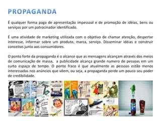 É qualquer forma paga de apresentação impessoal e de promoção de idéias, bens ou serviços por um patrocinador identificado. É uma atividade de marketing utilizada com o objetivo de chamar atenção, despertar interesse, informar sobre um produto, marca, serviço. Disseminar idéias e construir conceitos junto aos consumidores. O ponto forte da propaganda é o alcance que as mensagens alcançam através dos meios de comunicação de massa,  a publicidade alcança grande numero de pessoas em um curto espaço de tempo. O ponto fraco é que atualmente as pessoas estão menos interessadas nos anúncios que vêem, ou seja, a propaganda perde um pouco seu poder de credibilidade. 