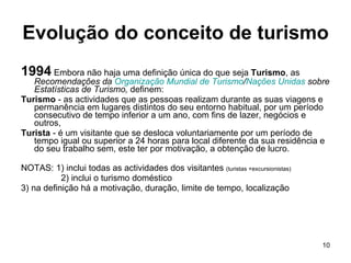 Evolução do conceito de turismo 1994  Embora não haja uma definição única do que seja  Turismo , as  Recomendações da  Organização Mundial de Turismo / Nações Unidas  sobre Estatísticas de Turismo,  definem: Turismo  - as actividades que as pessoas realizam durante as suas viagens e permanência em lugares distintos do seu entorno habitual, por um período consecutivo de tempo inferior a um ano, com fins de lazer, negócios e outros,  Turista  - é um visitante que se desloca voluntariamente por um período de tempo igual ou superior a 24 horas para local diferente da sua residência e do seu trabalho sem, este ter por motivação, a obtenção de lucro. NOTAS: 1) inclui todas as actividades dos visitantes  (turistas +excursionistas)   2) inclui o turismo doméstico 3) na definição há a motivação, duração, limite de tempo, localização 