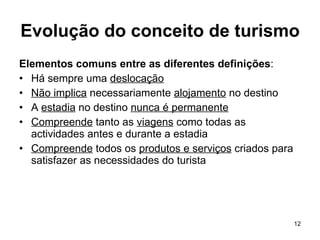 Evolução do conceito de turismo Elementos comuns entre as diferentes definições : Há sempre uma  deslocação Não implica  necessariamente  alojamento  no destino A  estadia  no destino  nunca é permanente Compreende  tanto as  viagens  como todas as actividades antes e durante a estadia Compreende  todos os  produtos e serviços  criados para satisfazer as necessidades do turista 