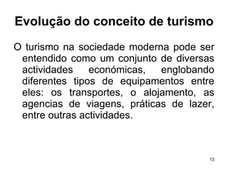 Evolução do conceito de turismo O turismo na sociedade moderna pode ser entendido como um conjunto de diversas actividades económicas, englobando diferentes tipos de equipamentos entre eles: os transportes, o alojamento, as agencias de viagens, práticas de lazer, entre outras actividades. 