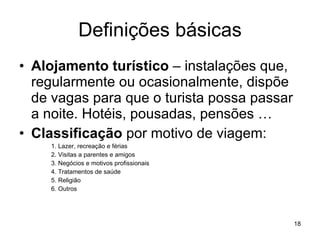 Definições básicas Alojamento turístico  – instalações que, regularmente ou ocasionalmente, dispõe de vagas para que o turista possa passar a noite. Hotéis, pousadas, pensões … Classificação  por motivo de viagem: 1. Lazer, recreação e férias 2. Visitas a parentes e amigos 3. Negócios e motivos profissionais 4. Tratamentos de saúde 5. Religião 6. Outros 
