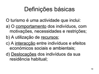 Definições básicas O turismo é uma actividade que inclui: a) O  comportamento  dos indivíduos, com motivações, necessidades e restrições; b) A utilização de  recursos ; c) A  interacção  entre indivíduos e efeitos económicos sociais e ambientais; d)  Deslocações  dos indivíduos da sua residência habitual; 