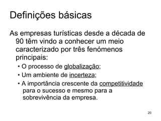 Definições básicas As empresas turísticas desde a década de 90 têm vindo a conhecer um meio caracterizado por três fenómenos principais: • O processo de  globalização ; • Um ambiente de  incerteza ; • A importância crescente da  competitividade  para o sucesso e mesmo para a sobrevivência da empresa. 