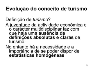 Evolução do conceito de turismo Definição de  turismo ? A  juventude  da actividade económica e o carácter  multidisciplinar  faz com que haja uma  ausência de definições absolutas e claras  de turismo. No entanto há a necessidade e a importância de se poder dispor de  estatísticas homogéneas   