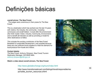 Definições básicas overall winner: The New Forest The judges were unanimous in their praise for The New Forest.  This is a destination which has worked over the last 15 years with visitors, the industry, the community - including commoners and small holders - to look after the environment (the VICE model: Visitor, Industry, Community, Environment) and to benefit all interests as well as providing a model for other destinations to follow.  This includes the exciting contribution of the New Forest Breakfast to sustainable development, only possible because there are now sufficient local suppliers to meet the demand for local produce from locals and visitors. Contact details:   The New Forest. Anthony Climpson, New Forest Tourism Destination Manager, 023 8028 5464,  [email_address]   Watch a video about overall winners, The New Forest:   http://www.globalexchange.org/tours/index.html http://www.transitionsabroad.com/listings/travel/responsible/responsible_tourism_resources.shtml 