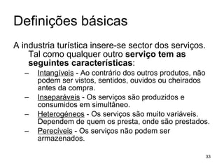 Definições básicas A industria turística insere-se sector dos serviços. Tal como qualquer outro  serviço tem as seguintes características : Intangíveis  - Ao contrário dos outros produtos, não podem ser vistos, sentidos, ouvidos ou cheirados antes da compra. Inseparáveis  - Os serviços são produzidos e consumidos em simultâneo. Heterogéneos  - Os serviços são muito variáveis. Dependem de quem os presta, onde são prestados. Perecíveis  - Os serviços não podem ser armazenados. 