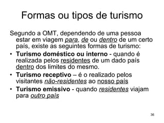 Formas ou tipos de turismo Segundo a OMT, dependendo de uma pessoa estar em viagem  para ,  de  ou  dentro  de um certo país, existe as seguintes formas de turismo: Turismo doméstico ou interno  - quando é realizada pelos  residentes  de um dado país  dentro  dos limites do mesmo.  Turismo receptivo  – é o realizado pelos visitantes  não-residentes  ao  nosso país Turismo emissivo  - quando  residentes  viajam para  outro país 