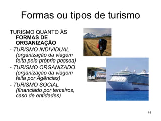 Formas ou tipos de turismo TURISMO QUANTO ÀS  FORMAS DE ORGANIZAÇÃO -  TURISMO INDIVIDUAL (organização da viagem feita pela própria pessoa) -  TURISMO ORGANIZADO (organização da viagem feita por Agências) -  TURISMO SOCIAL (financiado por terceiros, caso de entidades) 