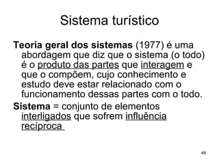 Sistema turístico Teoria geral dos sistemas  (1977) é uma abordagem que diz que o sistema (o todo) é o  produto das partes  que  interagem  e que o compõem, cujo conhecimento e estudo deve estar relacionado com o funcionamento dessas partes com o todo. Sistema  = conjunto de elementos  interligados  que sofrem  influência recíproca  
