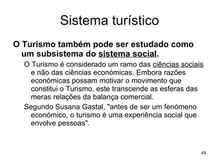Sistema turístico O Turismo também pode ser estudado como um subsistema do  sistema social . O Turismo é considerado um ramo das  ciências sociais  e não das ciências económicas. Embora razões económicas possam motivar o movimento que constitui o Turismo, este transcende as esferas das meras relações da balança comercial. Segundo Susana Gastal, "antes de ser um fenómeno económico, o turismo é uma experiência social que envolve pessoas". 