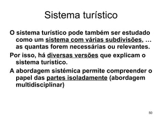 Sistema turístico O sistema turístico pode também ser estudado como um  sistema com várias subdivisões , … as quantas forem necessárias ou relevantes. Por isso, há  diversas versões  que explicam o sistema turístico.  A abordagem sistémica permite compreender o papel das  partes isoladamente  (abordagem multidisciplinar) 