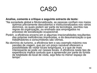 CASO Analise, comente e critique o seguinte extracto de texto:  “ Na sociedade global e Mcdonaldizada, as pessoas confiam nos meios óptimos previamente descobertos e institucionalizados nos vários domínios, os quais podem ser parte da tecnologia, escritos nas regras da organização, ou ensinado aos empregados no processo de socialização ocupacional.  Porém, a eficiência encerra em si algumas irracionalidades resultantes das próprias ineficiências imprevistas, e da desumanização a que trabalhadores e consumidores são vitimas.  No domínio do turismo, a eficiência tem o seu exemplo máximo nos pacotes de viagem, que por um preço razoável oferecem a possibilidade de visitar locais longínquos, e o que de mais interessante se pode ver nesses locais. A eficiência neste tipo de experiência implica contudo que a apreensão por parte do turista da totalidade do local de visita, seja feita no menor espaço de tempo”. 