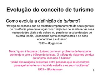 Evolução do conceito de turismo Como evoluiu a definição de  turismo ? “ tráfego de pessoas que se afastam temporariamente do seu lugar fixo de residência para outro lugar com o objectivo de satisfazer as suas necessidades vitais e de cultura ou para levar a cabo desejos de diversa índole, unicamente como consumidores e de bens económicos e culturais” 1930 – Morgenroth Nota: “quem interpreta o turismo como um problema de transporte confunde-o com o tráfego de turistas. O tráfego de viajantes conduz ao turismo, mas não é turismo” “ soma das relações existentes entre pessoas que se encontram passageiramente num local de estadia e os seus habitantes” 1935 – Glucksmann 