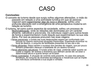 CASO Conclusões: O conceito de turismo desde que surgiu sofreu algumas alterações, a visão do passado em relação a uma actividade turística em que as pessoas viajavam para  experimentar algo de novo e diferente , sofreu uma profunda alteração com a emergência de uma perspectiva moderna em relação ao turismo.  O turismo, tal como outros aspectos da sociedade, sofreu um processo de  McDonaldização , onde as relações são dominadas por um carácter eficiente, calculável e previsíveis. Os indivíduos viajam para outros locais de forma a experimentarem muito daquilo que experimentam na sua vida diária. Por isso as pessoas procuram nas suas viagens: -  Férias previsíveis : o turista nas suas deslocações espera ser confrontado com poucas ou mesmo nenhumas situações imprevistas. Esperando encontrar no local de destino, o conjunto de facilidades presentes no seu dia a dia. -  Férias eficientes : Daqui advém o sucesso dos pacotes de viagem, que por pouco dinheiro pretendem oferecer a totalidade de um destino turístico. -  Férias altamente calculáveis : O turista antes de viajar, pretende saber quanto vai custar a viagem, ter acesso a itinerários que definam aonde ele vai estar a determinada altura e quanto tempo vai lá estar. -  Férias controladas : A situação de controlo está presente, no caso dos parques temáticos, ao conjunto de diversões tecnológicas e mecânicas que se impõe aos indivíduos controlando a sua acção e vontade. 