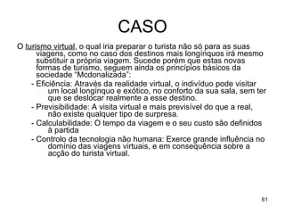 CASO O  turismo virtual , o qual iria preparar o turista não só para as suas viagens, como no caso dos destinos mais longínquos irá mesmo substituir a própria viagem. Sucede porém que estas novas formas de turismo, seguem ainda os princípios básicos da sociedade “Mcdonalizada”: - Eficiência: Através da realidade virtual, o indivíduo pode visitar um local longínquo e exótico, no conforto da sua sala, sem ter que se deslocar realmente a esse destino. - Previsibilidade: A visita virtual e mais previsível do que a real, não existe qualquer tipo de surpresa. - Calculabilidade: O tempo da viagem e o seu custo são definidos à partida - Controlo da tecnologia não humana: Exerce grande influência no domínio das viagens virtuais, e em consequência sobre a acção do turista virtual. 