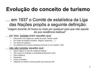 Evolução do conceito de turismo …  em 1937 o Comité de estatística da Liga das Nações propôs a seguinte definição: “ viagem durante 24 horas ou mais por qualquer país que não aquele da sua residência habitual” …  por isso,  turistas  eram aqueles que: Efectuavam uma viagem por razões de prazer, família, saúde Por razões de trabalho (cientifico, religioso, desportivo, …) Por razões de negócios  Os visitantes dos cruzeiros marítimos (inclusive os com estadia < 24h) …  não são turistas  aqueles que: Fazem viagens no país de residência habitual  Vão ocupar um emprego ou actividade profissional no país Fixar residência  Estudantes  Vivem na fronteira Viajantes em trânsito, mesmo quando dura mais que 24h 