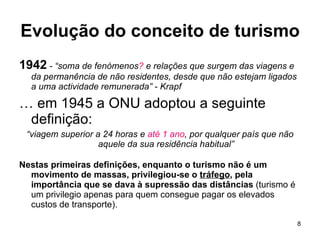 Evolução do conceito de turismo 1942  - “soma de fenómenos ?  e relações que surgem das viagens e da permanência de não residentes, desde que não estejam ligados a uma actividade remunerada” - Krapf …  em 1945 a ONU adoptou a seguinte definição: “ viagem superior a 24 horas e  até 1 ano , por qualquer país que não aquele da sua residência habitual” Nestas primeiras definições, enquanto o turismo não é um movimento de massas, privilegiou-se o  tráfego , pela importância que se dava à supressão das distâncias  (turismo é um privilegio apenas para quem consegue pagar os elevados custos de transporte).  
