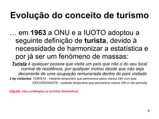 Evolução do conceito de turismo …  em  1963  a ONU e a IUOTO adoptou a seguinte definição de  turista , devido à necessidade de harmonizar a estatística e por já ser um fenómeno de massas: Turista  é qualquer pessoa que visita um país que não o do seu local normal de residência, por qualquer motivo desde que não seja decorrente de uma ocupação remunerada dentro do país visitado 2 tip visitantes : TURISTA - visitante temporário que permanece pelos menos 24h num pais   EXCURSIONISTA - visitante temporário que permanece menos 24h e não pernoita FALHA : não contempla os turistas domésticos  