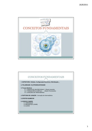 26/8/2011




   CONCEITOS FUNDAMENTAIS




           CONCEITOS FUNDAMENTAIS
1. ESTRUTURA: Orbitais, Configuração Eletrônica, Hibridização....

2. POLARIDADE: ELETRONEGATIVIDADE

3. Forças Atrativas
      3.1. FORÇAS DE VAN DER WAALS (Dipolo Induzido)
      3.2. FORÇAS DIPOLO-DIPOLO    (Dipolo Permanente)
      3.3. LIGAÇÕES DE HIDROGÊNIOS

4. RUPTURA DE LIGAÇÃO : formação de intermediários

5. EFEITOS QUIMICOS

6. ÁCIDOS E BASES
     4.1 ARRHENIUS
     4.2 BRONSTED-LOWRE
     4.3 LEWIS




                                                                           1
 