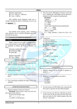 FÍSICA

      Relações importantes:                                        2   Um livro possui 400 páginas. Calcule a massa do
         1 m = 100 cm = 1.000 mm;                                      livro, sabendo que cada página possui aproxima-
         1 km = 1.000 m.                                               damente 4g. Dê a resposta em quilograma.
                                                                          Resolução:
     Para medidas muito pequenas como, por e-                             1 página _______ 4g
xemplo, tamanho de átomos e moléculas, faz-se o uso                       400 páginas ____ x
de angstrom  A  :                                                       1.x = 400.4
              0
             
                                                                        X = 1600g
                          0
                                                                          Vamos agora transformar para quilograma:
                        1 A = 10 −10 m                                    1kg _______ 1000g
                                                                          X ________ 1600g
                                                                          1000.x = 1600.1
      Em medidas muito grandes, como a distância
                                                                          X = 1,6kg, portanto a massa do livro é de
entre galáxias, usa-se o ano-luz (Distância que a luz
                                                                   1,6kg
percorre em um ano):
      1 ano-luz ≅ 9,5 trilhões de quilômetros
                                                                   3   Transforme:
4. MASSA                                                               a) 1,5km em metros;
                                                                       b) 2,5m em centímetros;
       Mede a inércia de um corpo. O padrão utiliza-                   c) 1,5kg em gramas.
do nos dias de hoje é a massa de um cilindro de plati-                 Resolução: Utilizaremos a velha regra de três:
na, guardado no Museu de Pesos e Medidas, em                           a) 1km _____ 1000m
Paris.                                                                   1,5km ___ x
       Principais unidades de massa:                                   1x = 1000.1,5 = 1500m
          quilograma (kg);
          grama (g).                                                   b) 1m ___ 100cm
                                                                       2,5m ____ x
      Relação importante:                                              1x = 100.2,5 = x = 250cm
         1 kg = 1000 g.
                ESTUDO DIRIGIDO                                        c) 1kg _____ 1000g
                                                                       1,5kg ______ x
1   Cite três grandezas físicas e suas respectivas uni-                1x = 1000.1,5 = x=1500g
    dades no sistema internacional.

                                                                                      EXERCÍCIOS
2   Como eram feitas as primeiras medidas de com-
    primento pelo homem?                                           1   Quantos minutos há em um dia? E quantos se-
                                                                       gundos?
3   Quantos segundos existem em 1 minuto? E em 1
    hora?                                                          2   Expresse as medidas abaixo em metros:
                                                                         a) 5,2km
                                                                         b) 12cm
4   Cite as principais unidades de tempo e dê os seus                    c) 118mm
    símbolos.                                                            d) 0,02km

            EXERCÍCIOS RESOLVIDOS                                  3   Se uma resma com 500 folhas tem a espessura de
                                                                       6cm, qual a espessura de uma folha de papel?
1   Quantos minutos existem em 2 horas?
       Resolução: Para resolver, basta usar uma sim-
ples regra de três, observe:                                       4   O ano terrestre tem 365 dias. Sabendo que Satur-
       1h possui 60 minutos, logo                                      no leva cerca de 29 anos para dar uma volta com-
       2h ___________ x                                                pleta em torno do Sol, calcule quantos dias tem
       1.x=2.60 = x=120 minutos.                                       um ano “saturniano”.


Editora Exato                                               2
 