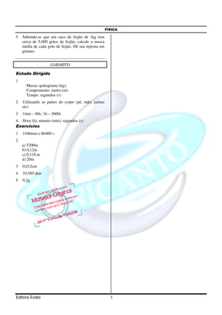FÍSICA

5   Sabendo-se que um saco de feijão de 1kg tem
    cerca de 5.000 grãos de feijão, calcule a massa
    média de cada grão de feijão. Dê sua reposta em
    gramas.


                    GABARITO

Estudo Dirigido
1
      Massa: quilograma (kg);
      Comprimento: metro (m)
      Tempo: segundos (s)
2   Utilizando as partes do corpo (pé, mão, palmo
    etc)
3   1min – 60s; 1h – 3600s
4 Hora (h); minuto (min); segundos (s)
Exercícios
1   1440min e 86400 s
2
    a) 5200m
    b) 0,12m
    c) 0,118 m
    d) 20m
3   0,012cm
4   10.585 dias
5   0,2g




Editora Exato                                           3
 