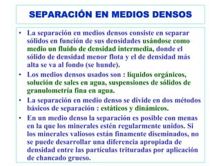 SEPARACIÓN EN MEDIOS DENSOS

• La separación en medios densos consiste en separar
  sólidos en función de sus densidades usándose como
  medio un fluido de densidad intermedia, donde el
  sólido de densidad menor flota y el de densidad más
  alta se va al fondo (se hunde).
• Los medios densos usados son : líquidos orgánicos,
  solución de sales en agua, suspensiones de sólidos de
  granulometría fina en agua.
• La separación en medio denso se divide en dos métodos
  básicos de separación : estáticos y dinámicos.
• En un medio denso la separación es posible con menas
  en la que los minerales estén regularmente unidos. Si
  los minerales valiosos están finamente diseminados, no
  se puede desarrollar una diferencia apropiada de
  densidad entre las partículas trituradas por aplicación
  de chancado grueso.
 