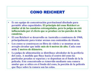 CONO REICHERT

•   Es un equipo de concentración gravitacional diseñado para
    permitir altas capacidades. El principio del cono Reichert es
    similar al de las canaletas estranguladas, pero la pulpa no está
    influenciada por el efecto que se produce en las paredes de las
    canaletas.
•   El con Reichert se desarrollo en Australia a comienzos de 1960,
    principalmente para tratar arenas con contenidos de titanio.
•   Los conos se construyen en fibra de vidrio y se montan en un
    arreglo circular que mide más de 6 metros de alto. Cada cono
    mide 2 metros de diámetro.
•   La pulpa de alimentación se distribuye alrededor de la periferia
    del cono. A medida que fluye hacia el centro del cono las
    partículas pesadas se separan y se depositan en el fondo de la la
    película. Este concentrado es removido mediante una ranura
    anular que se ubica en el fondo del cono, la porción de la película
    que fluye sobre la ranura son las colas.
 