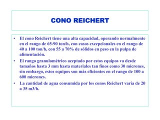 CONO REICHERT

•   El cono Reichert tiene una alta capacidad, operando normalmente
    en el rango de 65-90 ton/h, con casos excepcionales en el rango de
    40 a 100 ton/h, con 55 a 70% de sólidos en peso en la pulpa de
    alimentación.
•   El rango granulométrico aceptado por estos equipos va desde
    tamaños hasta 3 mm hasta materiales tan finos como 30 micrones,
    sin embargo, estos equipos son más eficientes en el rango de 100 a
    600 micrones.
•   La cantidad de agua consumida por los conos Reichert varía de 20
    a 35 m3/h.
 