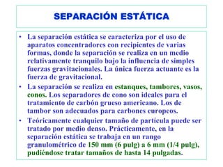 SEPARACIÓN ESTÁTICA

• La separación estática se caracteriza por el uso de
  aparatos concentradores con recipientes de varias
  formas, donde la separación se realiza en un medio
  relativamente tranquilo bajo la influencia de simples
  fuerzas gravitacionales. La única fuerza actuante es la
  fuerza de gravitacional.
• La separación se realiza en estanques, tambores, vasos,
  conos. Los separadores de cono son ideales para el
  tratamiento de carbón grueso americano. Los de
  tambor son adecuados para carbones europeos.
• Teóricamente cualquier tamaño de partícula puede ser
  tratado por medio denso. Prácticamente, en la
  separación estática se trabaja en un rango
  granulométrico de 150 mm (6 pulg) a 6 mm (1/4 pulg),
  pudiéndose tratar tamaños de hasta 14 pulgadas.
 