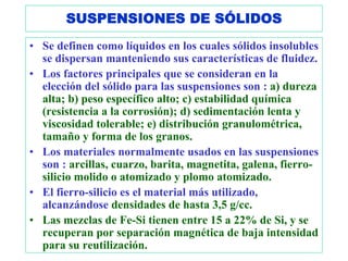 SUSPENSIONES DE SÓLIDOS
• Se definen como líquidos en los cuales sólidos insolubles
  se dispersan manteniendo sus características de fluidez.
• Los factores principales que se consideran en la
  elección del sólido para las suspensiones son : a) dureza
  alta; b) peso específico alto; c) estabilidad química
  (resistencia a la corrosión); d) sedimentación lenta y
  viscosidad tolerable; e) distribución granulométrica,
  tamaño y forma de los granos.
• Los materiales normalmente usados en las suspensiones
  son : arcillas, cuarzo, barita, magnetita, galena, fierro-
  silicio molido o atomizado y plomo atomizado.
• El fierro-silicio es el material más utilizado,
  alcanzándose densidades de hasta 3,5 g/cc.
• Las mezclas de Fe-Si tienen entre 15 a 22% de Si, y se
  recuperan por separación magnética de baja intensidad
  para su reutilización.
 