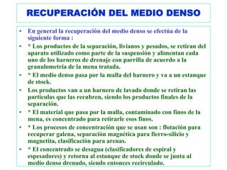 RECUPERACIÓN DEL MEDIO DENSO
•   En general la recuperación del medio denso se efectúa de la
    siguiente forma :
•   * Los productos de la separación, livianos y pesados, se retiran del
    aparato utilizado como parte de la suspensión y alimentan cada
    uno de los harneros de drenaje con parrilla de acuerdo a la
    granulometría de la mena tratada.
•   * El medio denso pasa por la malla del harnero y va a un estanque
    de stock.
•   Los productos van a un harnero de lavado donde se retiran las
    partículas que las recubren, siendo los productos finales de la
    separación.
•   * El material que pasa por la malla, contaminado con finos de la
    mena, es concentrado para retirarle esos finos.
•   * Los procesos de concentración que se usan son : flotación para
    recuperar galena, separación magnética para fierro-silicio y
    magnetita, clasificación para arenas.
•   * El concentrado se desagua (clasificadores de espiral y
    espesadores) y retorna al estanque de stock donde se junta al
    medio denso drenado, siendo entonces recirculado.
 