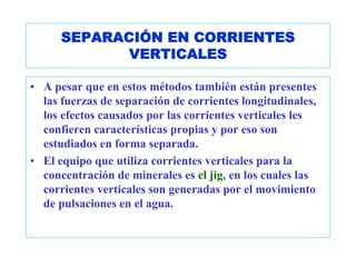 SEPARACIÓN EN CORRIENTES
             VERTICALES

• A pesar que en estos métodos también están presentes
  las fuerzas de separación de corrientes longitudinales,
  los efectos causados por las corrientes verticales les
  confieren características propias y por eso son
  estudiados en forma separada.
• El equipo que utiliza corrientes verticales para la
  concentración de minerales es el jig, en los cuales las
  corrientes verticales son generadas por el movimiento
  de pulsaciones en el agua.
 