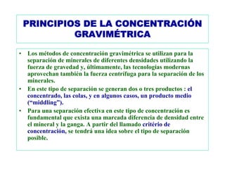 PRINCIPIOS DE LA CONCENTRACIÓN
             GRAVIMÉTRICA

• Los métodos de concentración gravimétrica se utilizan para la
  separación de minerales de diferentes densidades utilizando la
  fuerza de gravedad y, últimamente, las tecnologías modernas
  aprovechan también la fuerza centrífuga para la separación de los
  minerales.
• En este tipo de separación se generan dos o tres productos : el
  concentrado, las colas, y en algunos casos, un producto medio
  (“middling”).
• Para una separación efectiva en este tipo de concentración es
  fundamental que exista una marcada diferencia de densidad entre
  el mineral y la ganga. A partir del llamado critério de
  concentración, se tendrá una idea sobre el tipo de separación
  posible.
 