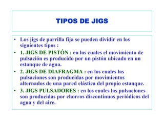 TIPOS DE JIGS

• Los jigs de parrilla fija se pueden dividir en los
  siguientes tipos :
• 1. JIGS DE PISTÓN : en los cuales el movimiento de
  pulsación es producido por un pistón ubicado en un
  estanque de agua.
• 2. JIGS DE DIAFRAGMA : en los cuales las
  pulsaciones son producidas por movimientos
  alternados de una pared elástica del propio estanque.
• 3. JIGS PULSADORES : en los cuales las pulsaciones
  son producidas por chorros discontinuos periódicos del
  agua y del aire.
 