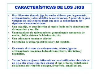 CARACTERÍSTICAS DE LOS JIGS
•   Hay diferentes tipos de jigs, los cuales difieren por la geometría,
    accionamiento, y otros detalles de construcción. A pesar de la gran
    variedad de jigs se puede decir que ellos se componen de los
    siguientes elementos básicos:
•   Una caja fija, en cuyo interior el medio fluido sufre el movimiento
    de impulsión y succión.
•   Un mecanismo de accionamiento, generalmente compuesto de
    motor, pistón, sistema de lubricación, etc.
•   Una criba para mantener el lecho.
•   Un sistema de descarga del flotado y del hundido.

•   En cuanto al sistema de accionamiento, existen jigs con
    accionamiento mecánico, hidráulico-mecánico, hidráulico y
    neumático.

•   Varios factores ejercen influencia en la estratificación obtenida en
    un jig, entre estos se pueden señalar el tipo de lecho, distribución
    de la mena, distribución del agua, frecuencia, amplitud, etc.
 
