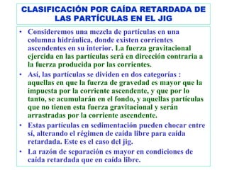 CLASIFICACIÓN POR CAÍDA RETARDADA DE
       LAS PARTÍCULAS EN EL JIG
• Consideremos una mezcla de partículas en una
  columna hidráulica, donde existen corrientes
  ascendentes en su interior. La fuerza gravitacional
  ejercida en las partículas será en dirección contraria a
  la fuerza producida por las corrientes.
• Así, las partículas se dividen en dos categorías :
  aquellas en que la fuerza de gravedad es mayor que la
  impuesta por la corriente ascendente, y que por lo
  tanto, se acumularán en el fondo, y aquellas partículas
  que no tienen esta fuerza gravitacional y serán
  arrastradas por la corriente ascendente.
• Estas partículas en sedimentación pueden chocar entre
  sí, alterando el régimen de caída libre para caída
  retardada. Este es el caso del jig.
• La razón de separación es mayor en condiciones de
  caída retardada que en caída libre.
 